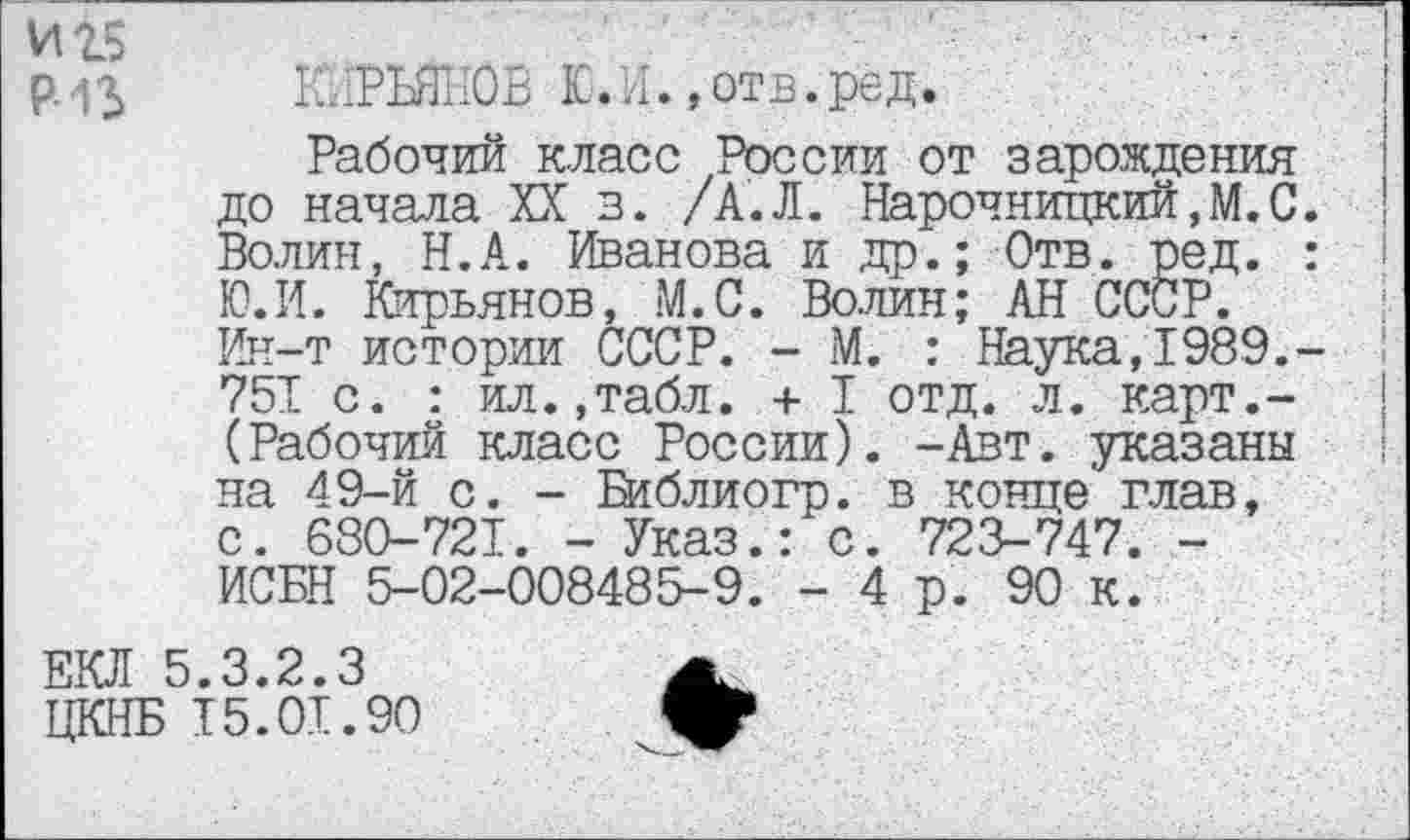 ﻿И25	-
р . КЙРЪЙНОВ ,отв.ред.
Рабочий класс России от зарождения до начала XX з. /А.Л. Нарочницкий,М.С. Волин, Н.А. Иванова и др.; Отв. ред. : Ю.И. Кирьянов, М.С. Волин; АН СССР. Ин-т истории СССР. - М. : Наука,1989,-751 с. : ил.,табл. + I отд. л. карт.-(Рабочий класс России). -Авт. указаны на 49-й с. - В1блиогр. в конце глав, с. 680-721. - Указ.: с. 723-747. -ИСБН 5-02-008485-9. - 4 р. 90 к.
ЕКЛ 5.3.2.3	А>
ЦКНБ 15.01.90	*